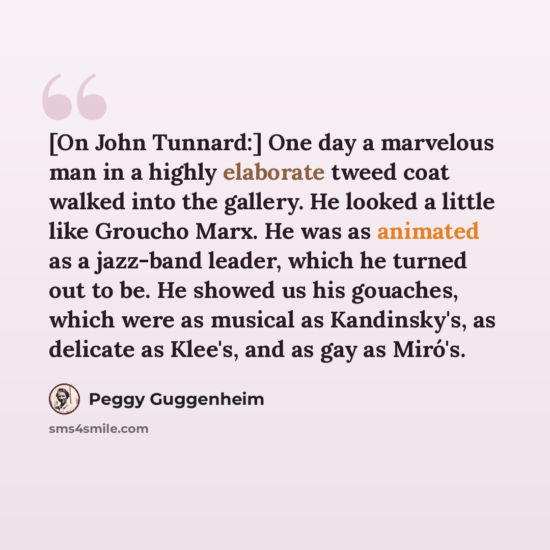 “[On John Tunnard:] One day a marvelous man in a highly elaborate tweed coat walked into the gallery. He looked a little like Groucho Marx. He was as animated as a jazz-band leader, which he turned out to be. He showed us his gouaches, which were as musical as Kandinsky's, as delicate as Klee's…” quote by Peggy Guggenheim