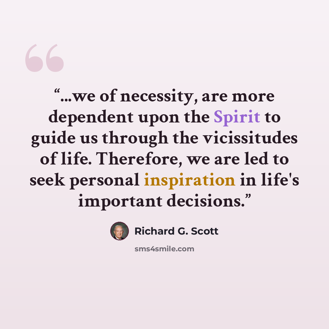 “...we of necessity, are more dependent upon the Spirit to guide us through the vicissitudes of life. Therefore, we are led to seek personal inspiration in life's important decisions.” quote by Richard G. Scott