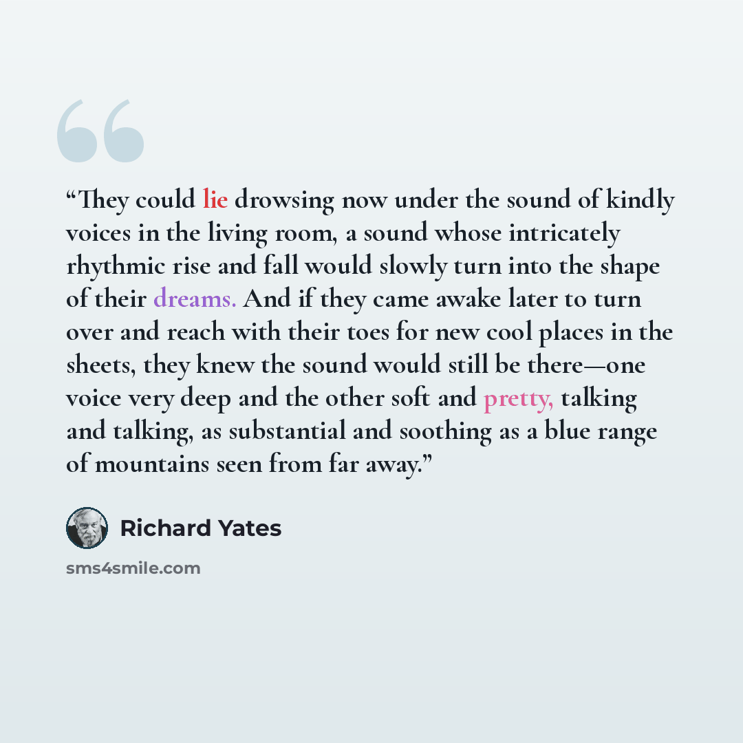 “They could lie drowsing now under the sound of kindly voices in the living room, a sound whose intricately rhythmic rise and fall would slowly turn into the shape of their dreams. And if they came awake later to turn over and reach with their toes for new cool places in the sheets, they knew the…” quote by Richard Yates