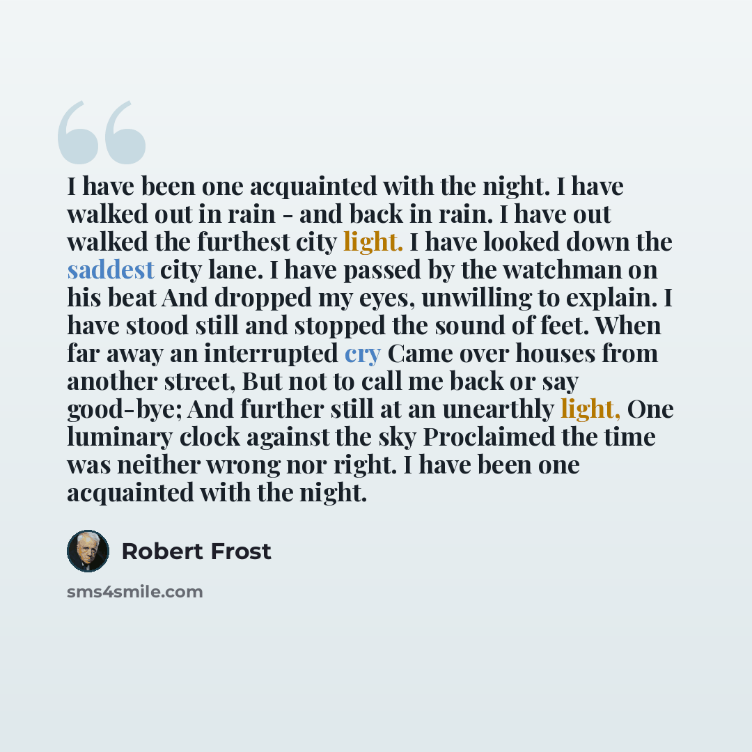 “I have been one acquainted with the night. I have walked out in rain - and back in rain. I have out walked the furthest city light. I have looked down the saddest city lane. I have passed by the watchman on his beat And dropped my eyes, unwilling to explain. I have stood still and stopped the…” quote by Robert Frost