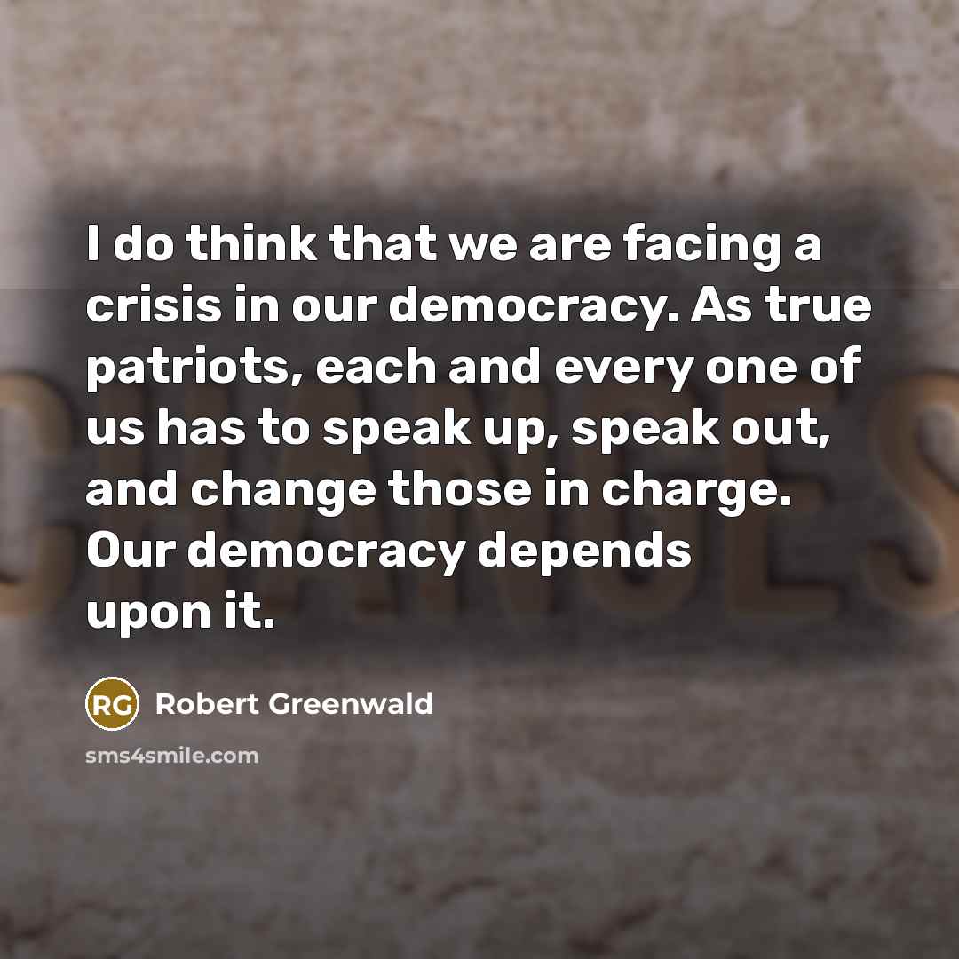 “I do think that we are facing a crisis in our democracy. As true patriots, each and every one of us has to speak up, speak out, and change those in charge. Our democracy depends upon it.” quote by Robert Greenwald