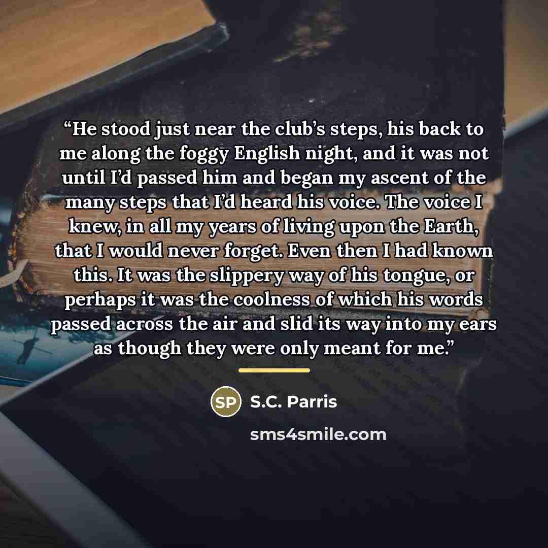“He stood just near the club’s steps, his back to me along the foggy English night, and it was not until I’d passed him and began my ascent of the many steps that I’d heard his voice. The voice I knew, in all my years of living upon the Earth, that I would never forget. Even then I had known this…” quote by S.C. Parris