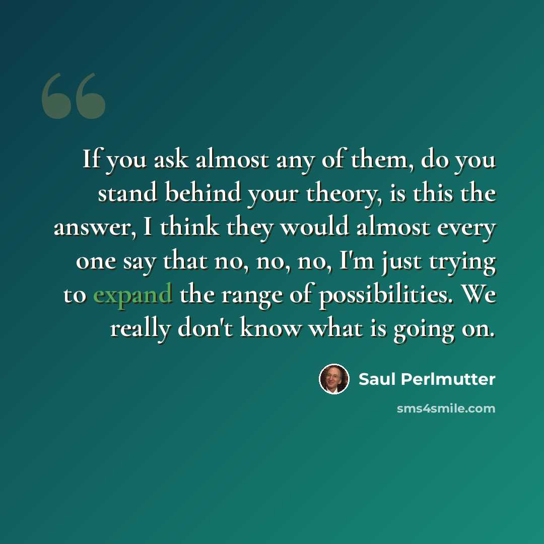 “If you ask almost any of them, do you stand behind your theory, is this the answer, I think they would almost every one say that no, no, no, I'm just trying to expand the range of possibilities. We really don't know what is going on.” quote by Saul Perlmutter