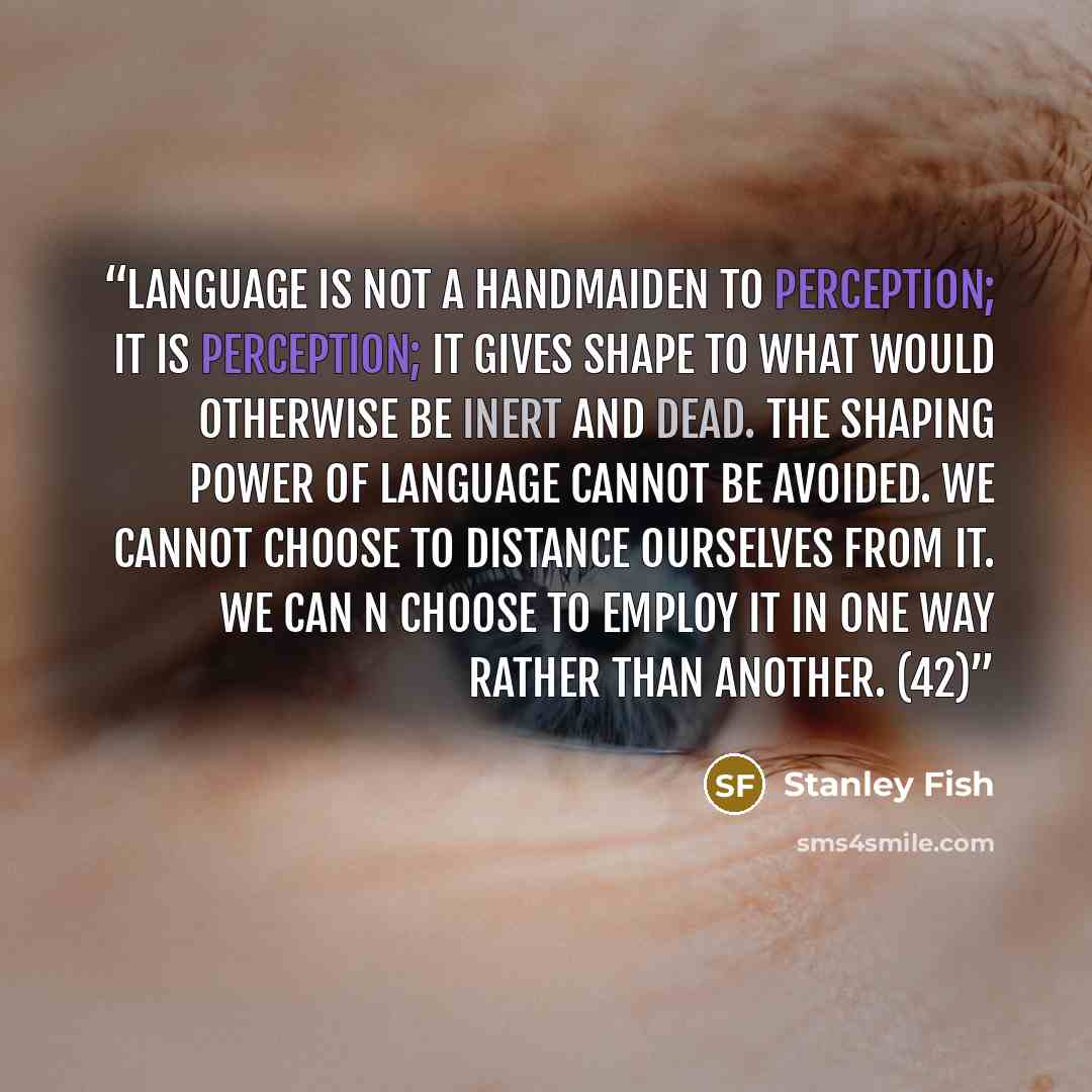 “Language is not a handmaiden to perception; it is perception; it gives shape to what would otherwise be inert and dead. The shaping power of language cannot be avoided. We cannot choose to distance ourselves from it. We can n choose to employ it in one way rather than another. (42)” quote by Stanley Fish