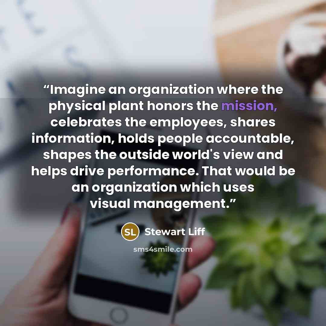 “Imagine an organization where the physical plant honors the mission, celebrates the employees, shares information, holds people accountable, shapes the outside world's view and helps drive performance. That would be an organization which uses visual management.” quote by Stewart Liff