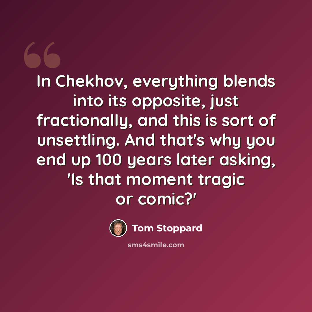 “In Chekhov, everything blends into its opposite, just fractionally, and this is sort of unsettling. And that's why you end up 100 years later asking, 'Is that moment tragic or comic?'” quote by Tom Stoppard