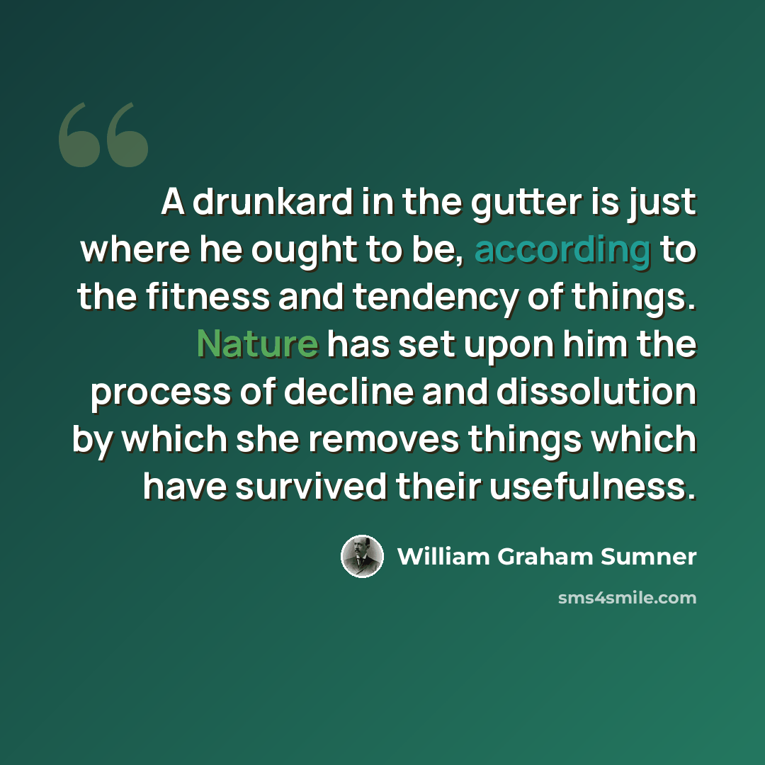 “A drunkard in the gutter is just where he ought to be, according to the fitness and tendency of things. Nature has set upon him the process of decline and dissolution by which she removes things which have survived their usefulness.” quote by William Graham Sumner