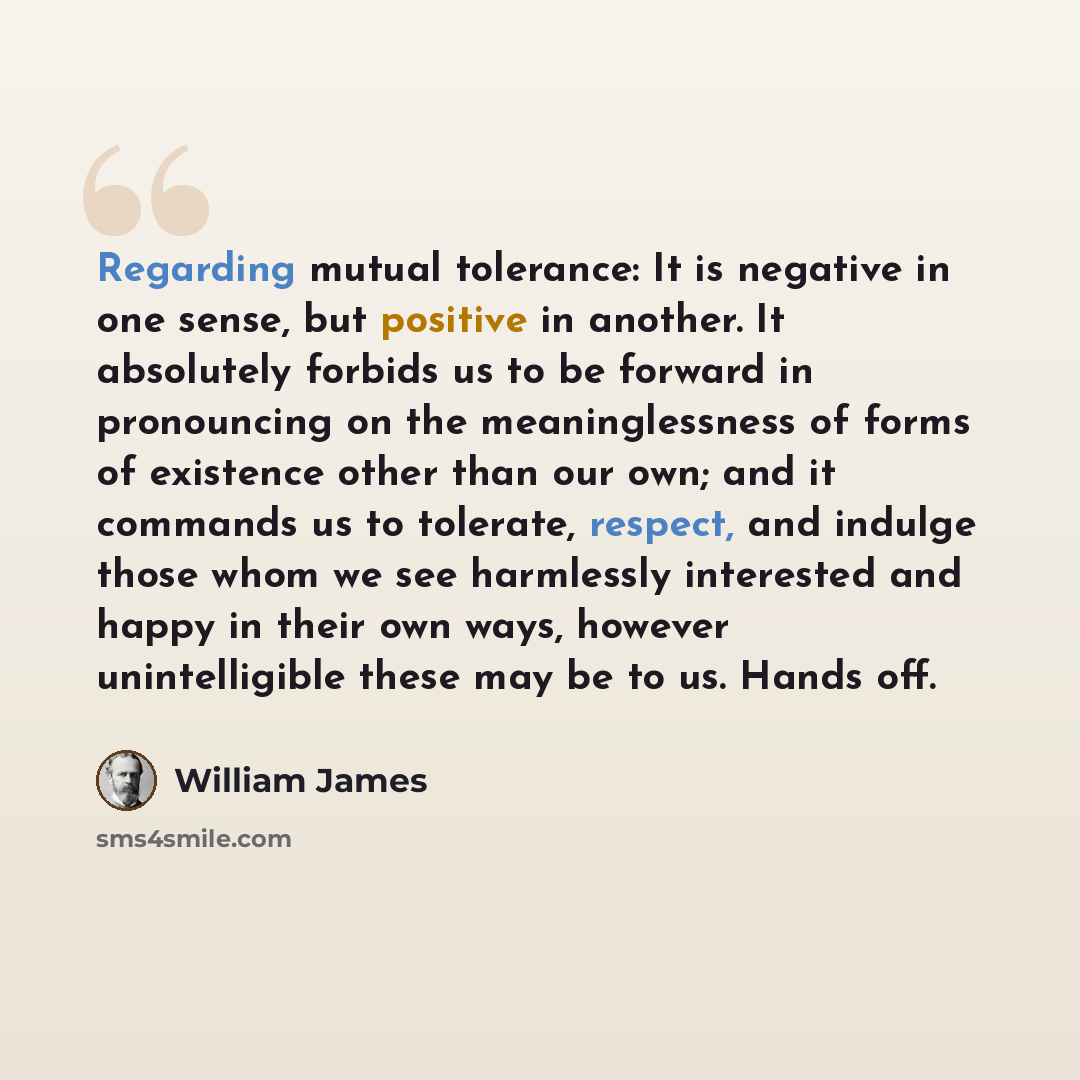 “Regarding mutual tolerance: It is negative in one sense, but positive in another. It absolutely forbids us to be forward in pronouncing on the meaninglessness of forms of existence other than our own; and it commands us to tolerate, respect, and indulge those whom we see harmlessly interested and…” quote by William James