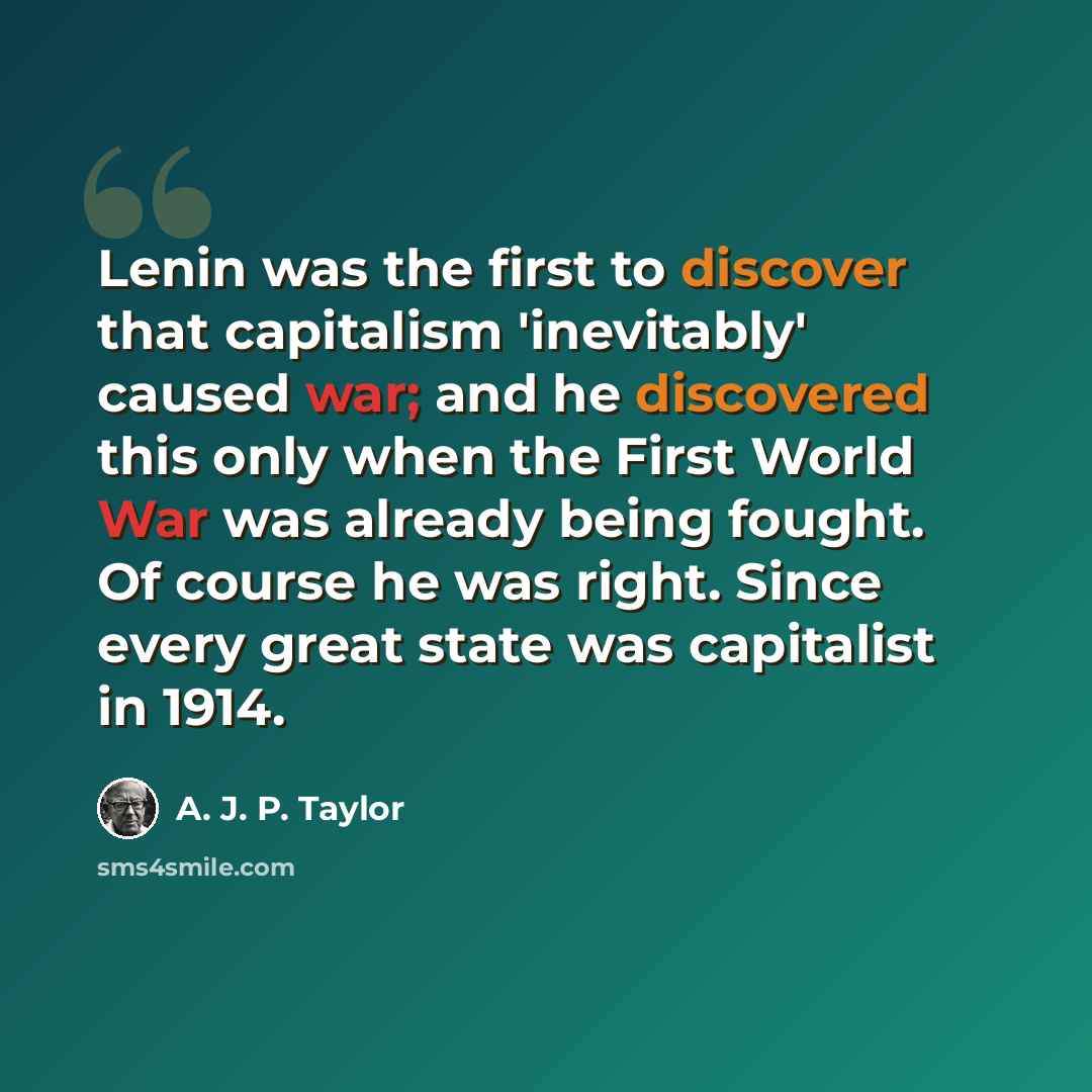 “Lenin was the first to discover that capitalism 'inevitably' caused war; and he discovered this only when the First World War was already being fought. Of course he was right. Since every great state was capitalist in 1914.” quote by A. J. P. Taylor