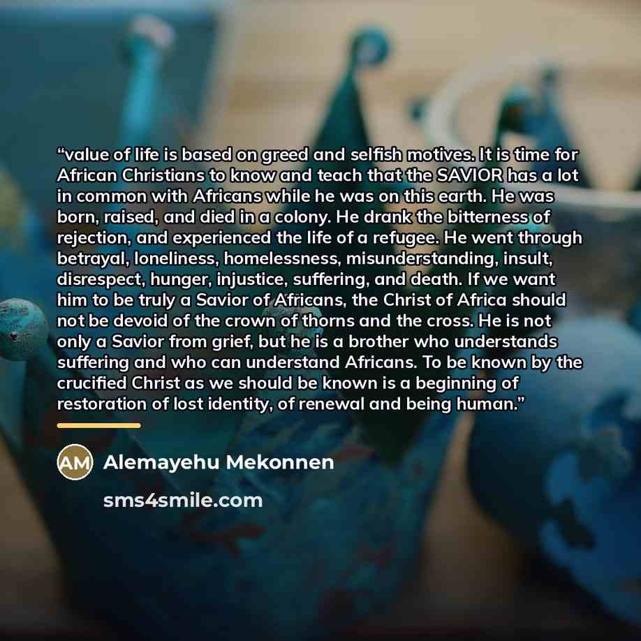 “value of life is based on greed and selfish motives. It is time for African Christians to know and teach that the SAVIOR has a lot in common with Africans while he was on this earth. He was born, raised, and died in a colony. He drank the bitterness of rejection, and experienced the life of a…” quote by Alemayehu Mekonnen