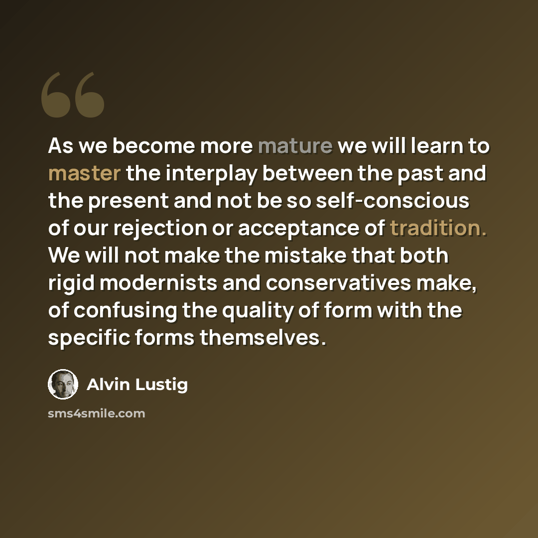“As we become more mature we will learn to master the interplay between the past and the present and not be so self-conscious of our rejection or acceptance of tradition. We will not make the mistake that both rigid modernists and conservatives make, of confusing the quality of form with the…” quote by Alvin Lustig