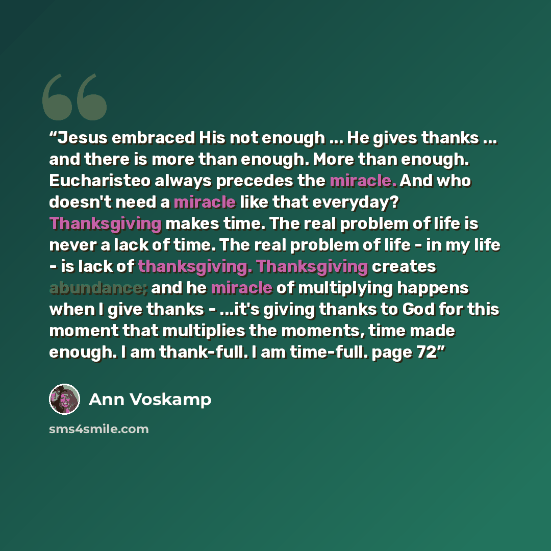 “Jesus embraced His not enough ... He gives thanks ... and there is more than enough. More than enough. Eucharisteo always precedes the miracle. And who doesn't need a miracle like that everyday? Thanksgiving makes time. The real problem of life is never a lack of time. The real problem of life…” quote by Ann Voskamp