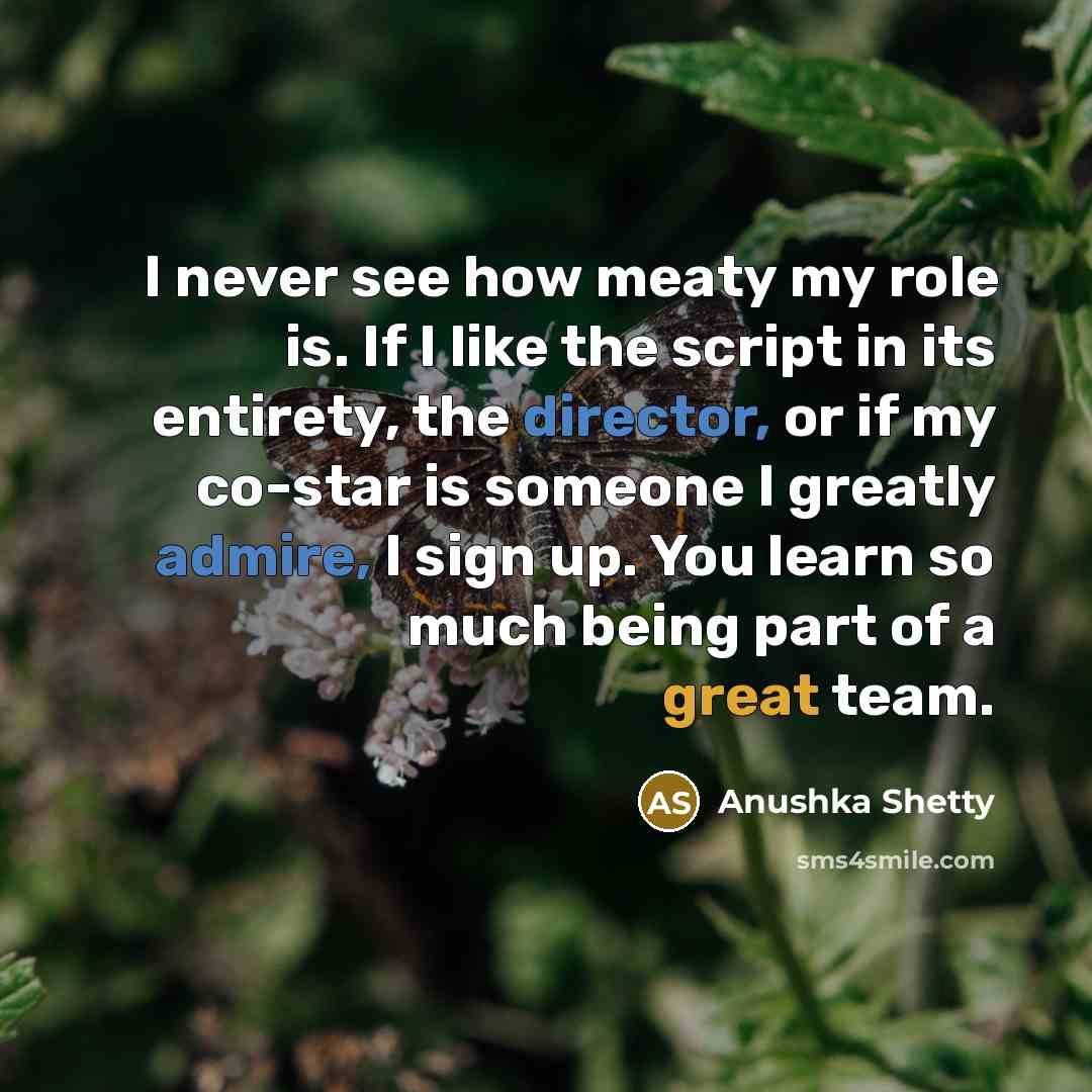 “I never see how meaty my role is. If I like the script in its entirety, the director, or if my co-star is someone I greatly admire, I sign up. You learn so much being part of a great team.” quote by Anushka Shetty