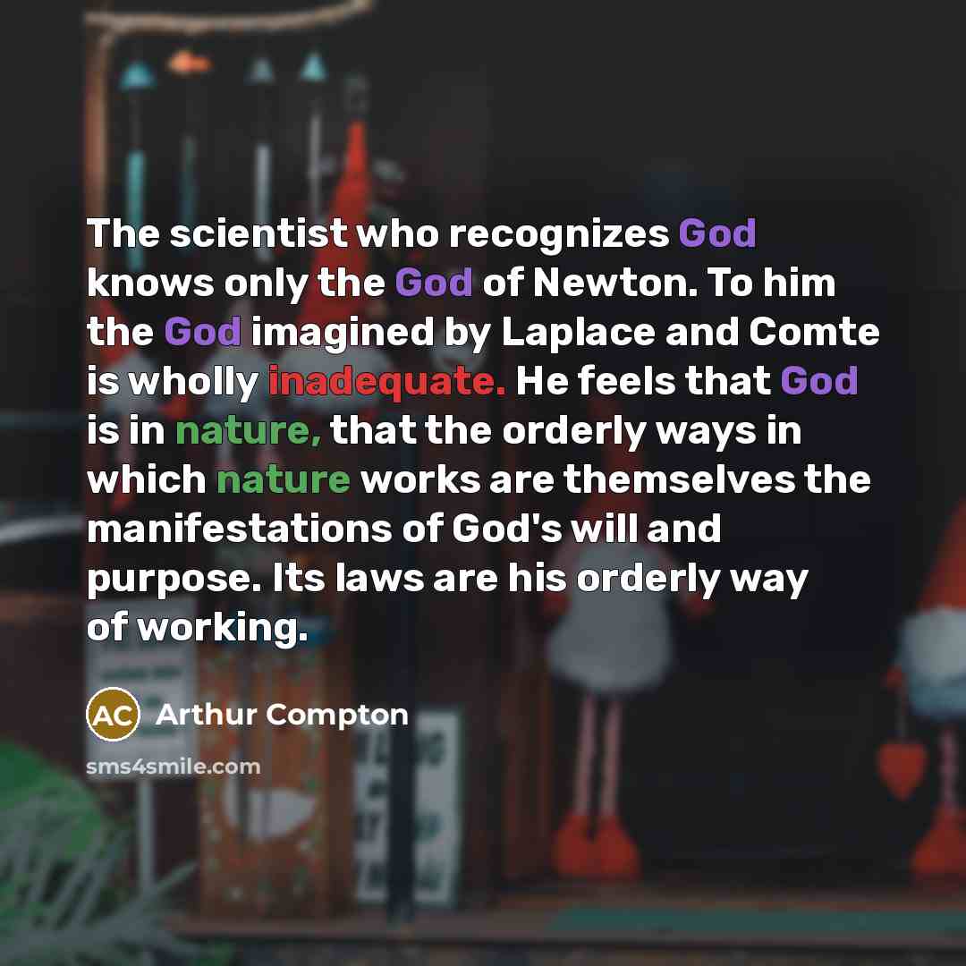 “The scientist who recognizes God knows only the God of Newton. To him the God imagined by Laplace and Comte is wholly inadequate. He feels that God is in nature, that the orderly ways in which nature works are themselves the manifestations of God's will and purpose. Its laws are his orderly way of…” quote by Arthur Compton