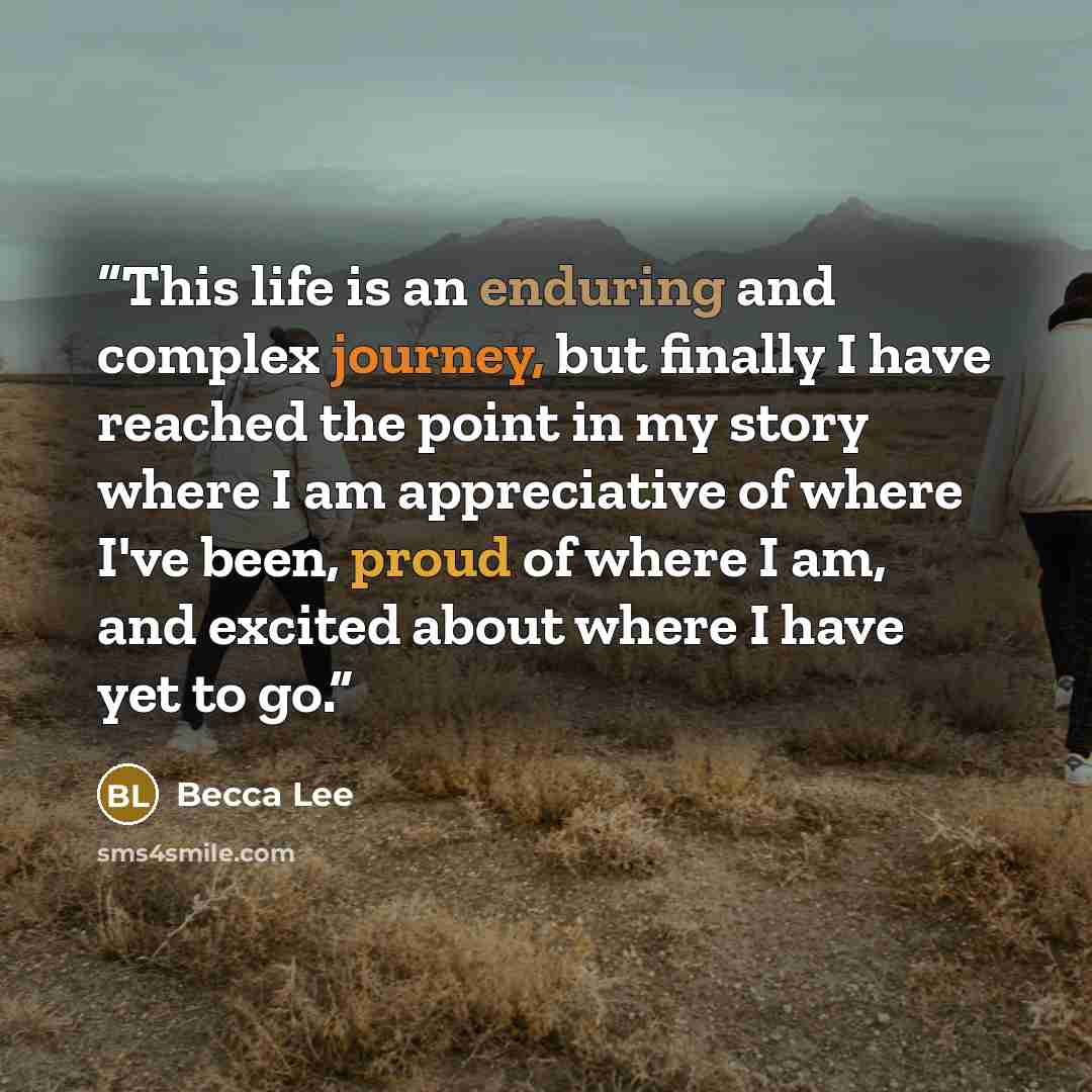 “This life is an enduring and complex journey, but finally I have reached the point in my story where I am appreciative of where I've been, proud of where I am, and excited about where I have yet to go.” quote by Becca Lee