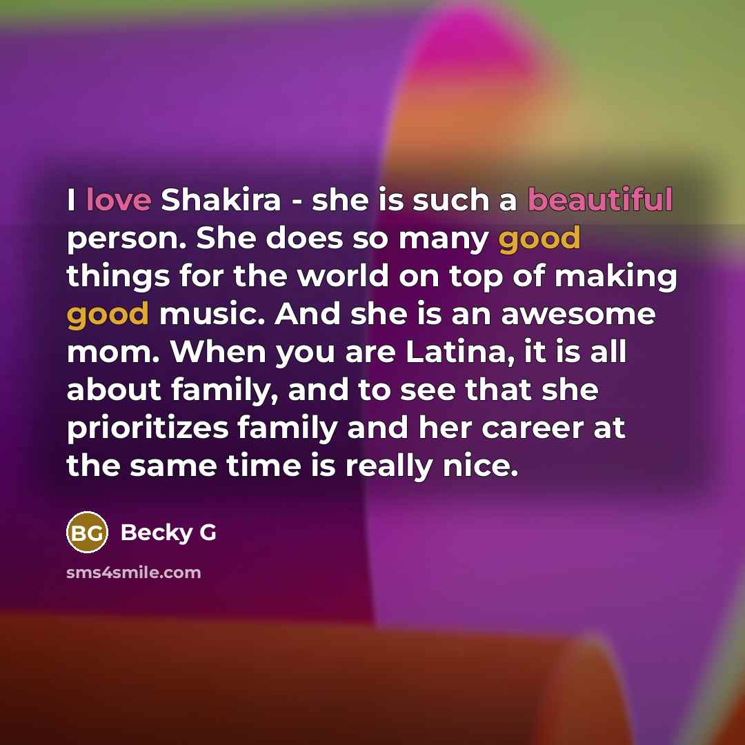 “I love Shakira - she is such a beautiful person. She does so many good things for the world on top of making good music. And she is an awesome mom. When you are Latina, it is all about family, and to see that she prioritizes family and her career at the same time is really nice.” quote by Becky G