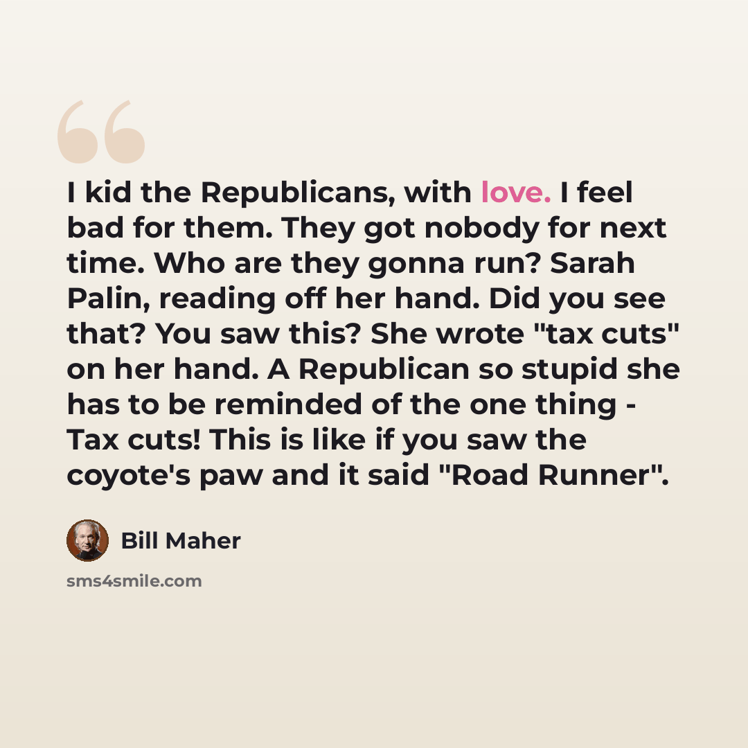“I kid the Republicans, with love. I feel bad for them. They got nobody for next time. Who are they gonna run? Sarah Palin, reading off her hand. Did you see that? You saw this? She wrote "tax cuts" on her hand. A Republican so stupid she has to be reminded of the one thing - Tax cuts! This is like…” quote by Bill Maher