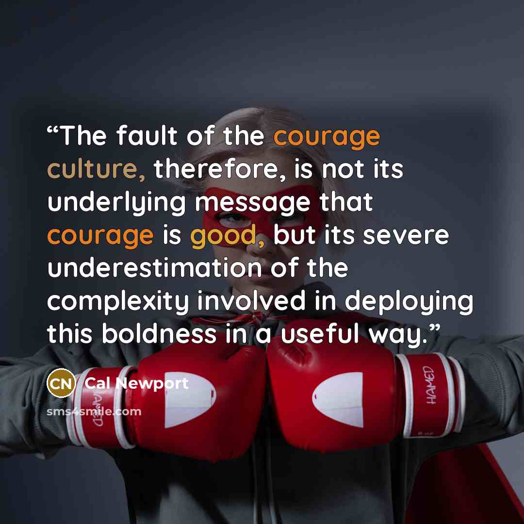 “The fault of the courage culture, therefore, is not its underlying message that courage is good, but its severe underestimation of the complexity involved in deploying this boldness in a useful way.” quote by Cal Newport