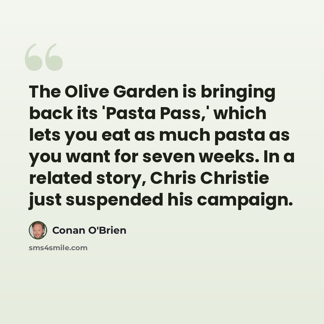 “The Olive Garden is bringing back its 'Pasta Pass,' which lets you eat as much pasta as you want for seven weeks. In a related story, Chris Christie just suspended his campaign.” quote by Conan O'Brien