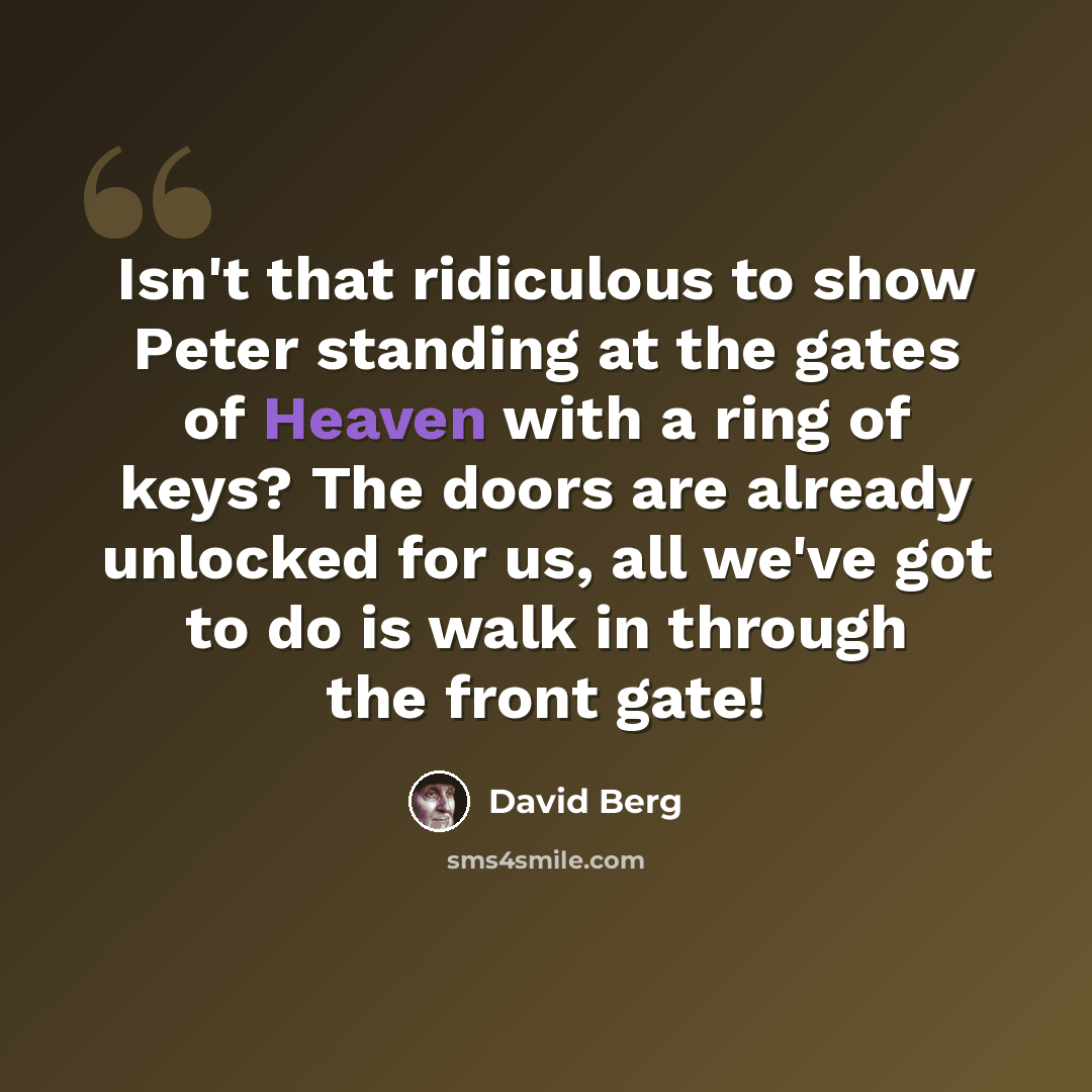 “Isn't that ridiculous to show Peter standing at the gates of Heaven with a ring of keys? The doors are already unlocked for us, all we've got to do is walk in through the front gate!” quote by David Berg