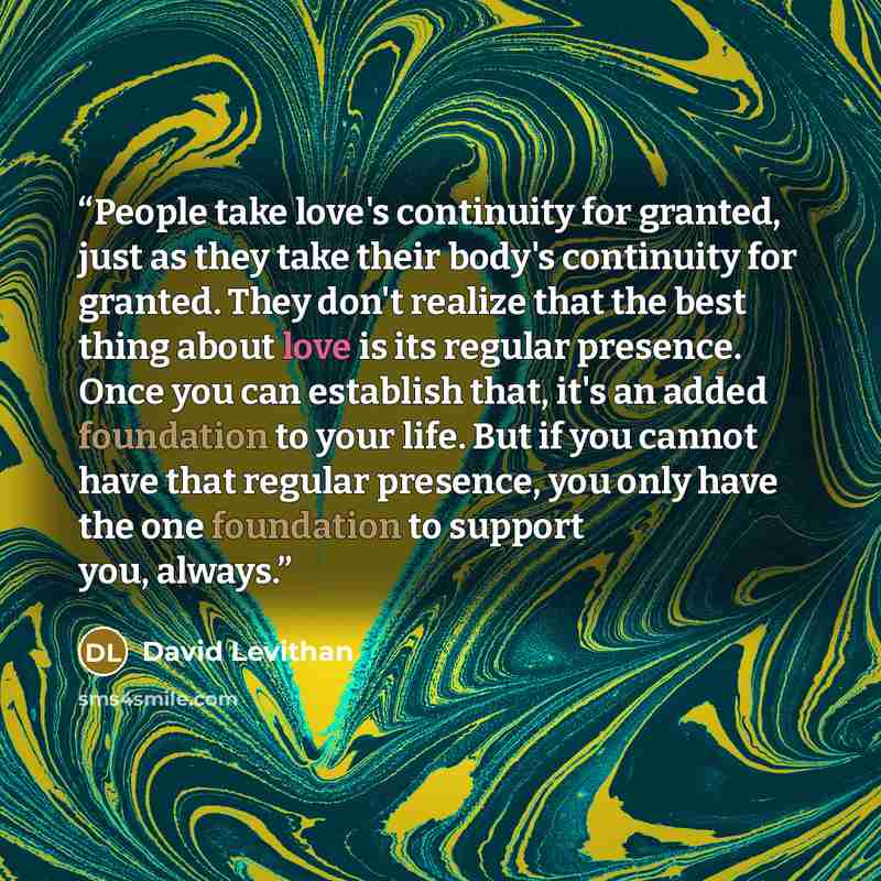 “People take love's continuity for granted, just as they take their body's continuity for granted. They don't realize that the best thing about love is its regular presence. Once you can establish that, it's an added foundation to your life. But if you cannot have that regular presence, you only…” quote by David Levithan