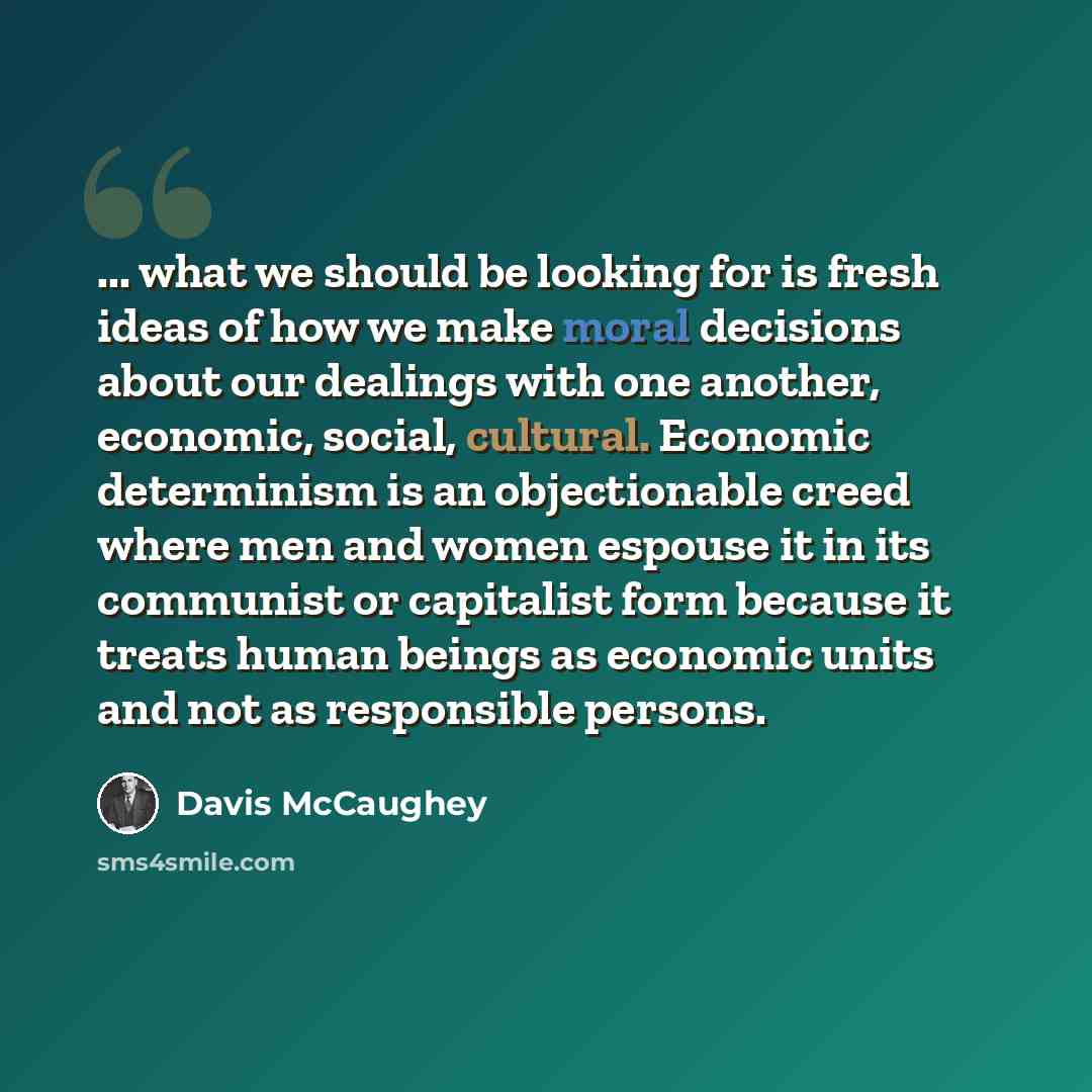 “... what we should be looking for is fresh ideas of how we make moral decisions about our dealings with one another, economic, social, cultural. Economic determinism is an objectionable creed where men and women espouse it in its communist or capitalist form because it treats human beings as…” quote by Davis McCaughey