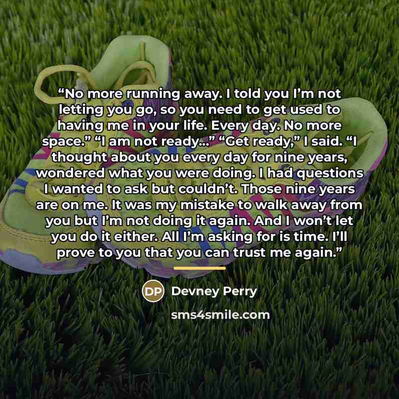 “No more running away. I told you I’m not letting you go, so you need to get used to having me in your life. Every day. No more space.” “I am not ready…” “Get ready,” I said. “I thought about you every day for nine years, wondered what you were doing. I had questions I wanted to ask but couldn’t…” quote by Devney Perry
