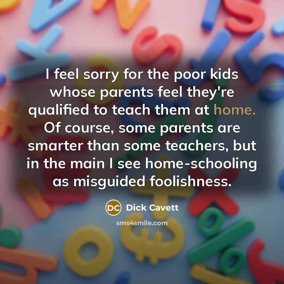 “I feel sorry for the poor kids whose parents feel they're qualified to teach them at home. Of course, some parents are smarter than some teachers, but in the main I see home-schooling as misguided foolishness.” quote by Dick Cavett