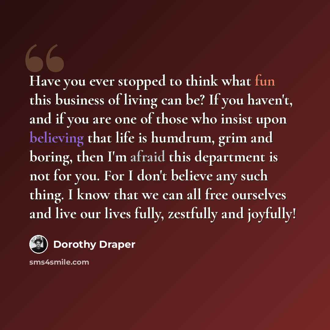 “Have you ever stopped to think what fun this business of living can be? If you haven't, and if you are one of those who insist upon believing that life is humdrum, grim and boring, then I'm afraid this department is not for you. For I don't believe any such thing. I know that we can all free…” quote by Dorothy Draper