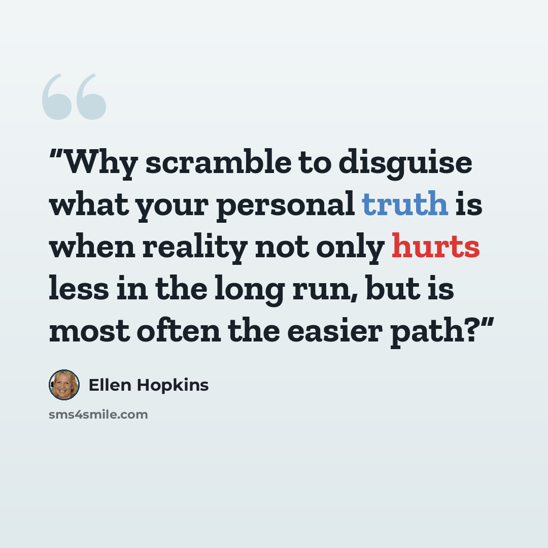 “Why scramble to disguise what your personal truth is when reality not only hurts less in the long run, but is most often the easier path?” quote by Ellen Hopkins