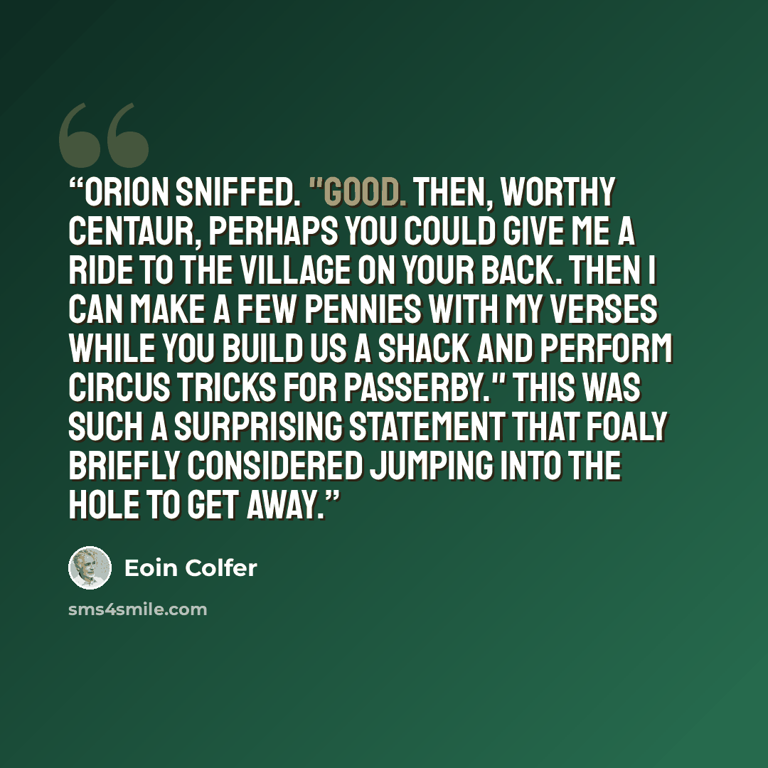 “Orion sniffed. "Good. Then, worthy centaur, perhaps you could give me a ride to the village on your back. Then I can make a few pennies with my verses while you build us a shack and perform circus tricks for passerby." This was such a surprising statement that Foaly briefly considered jumping into…” quote by Eoin Colfer