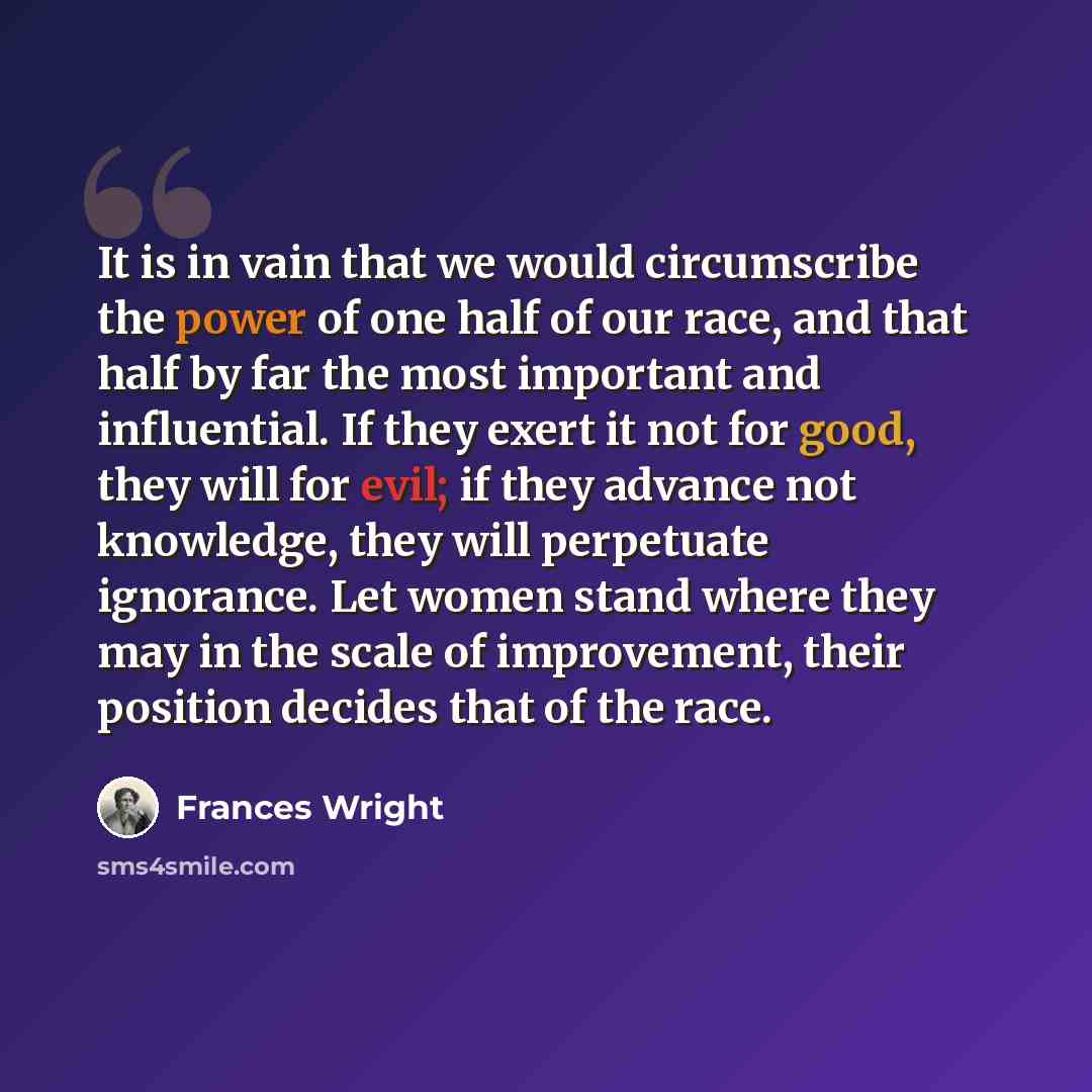 “It is in vain that we would circumscribe the power of one half of our race, and that half by far the most important and influential. If they exert it not for good, they will for evil; if they advance not knowledge, they will perpetuate ignorance. Let women stand where they may in the scale of…” quote by Frances Wright