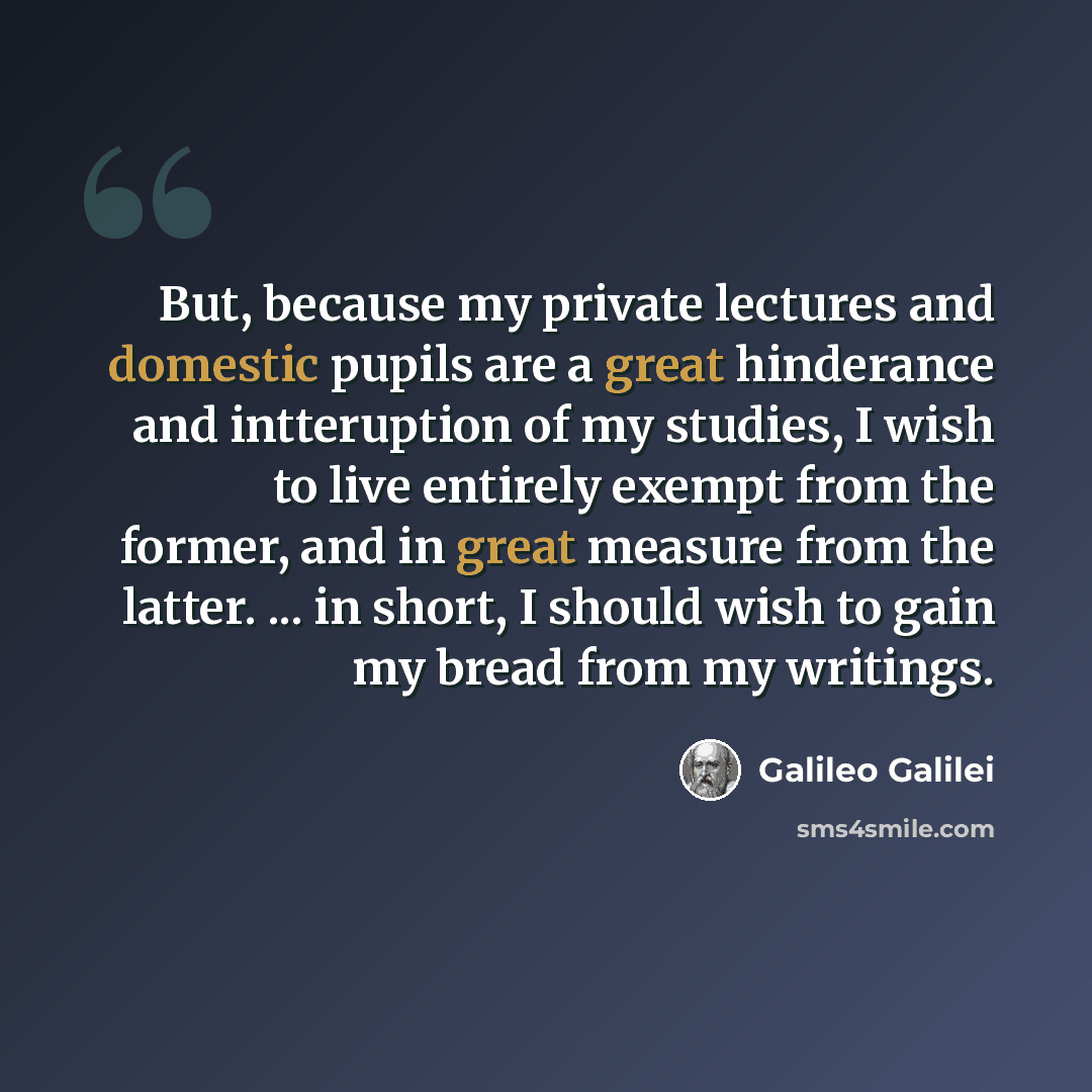 “But, because my private lectures and domestic pupils are a great hinderance and intteruption of my studies, I wish to live entirely exempt from the former, and in great measure from the latter. ... in short, I should wish to gain my bread from my writings.” quote by Galileo Galilei