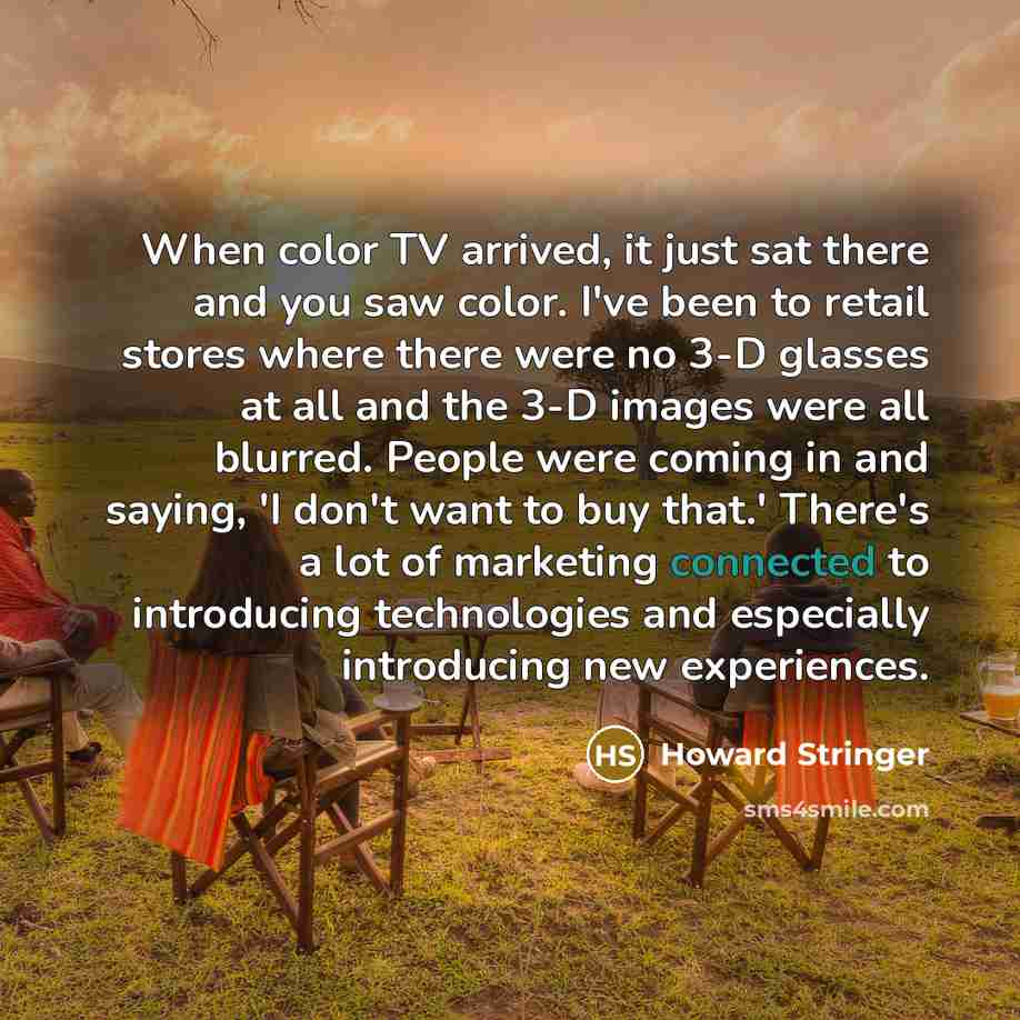 “When color TV arrived, it just sat there and you saw color. I've been to retail stores where there were no 3-D glasses at all and the 3-D images were all blurred. People were coming in and saying, 'I don't want to buy that.' There's a lot of marketing connected to introducing technologies and…” quote by Howard Stringer