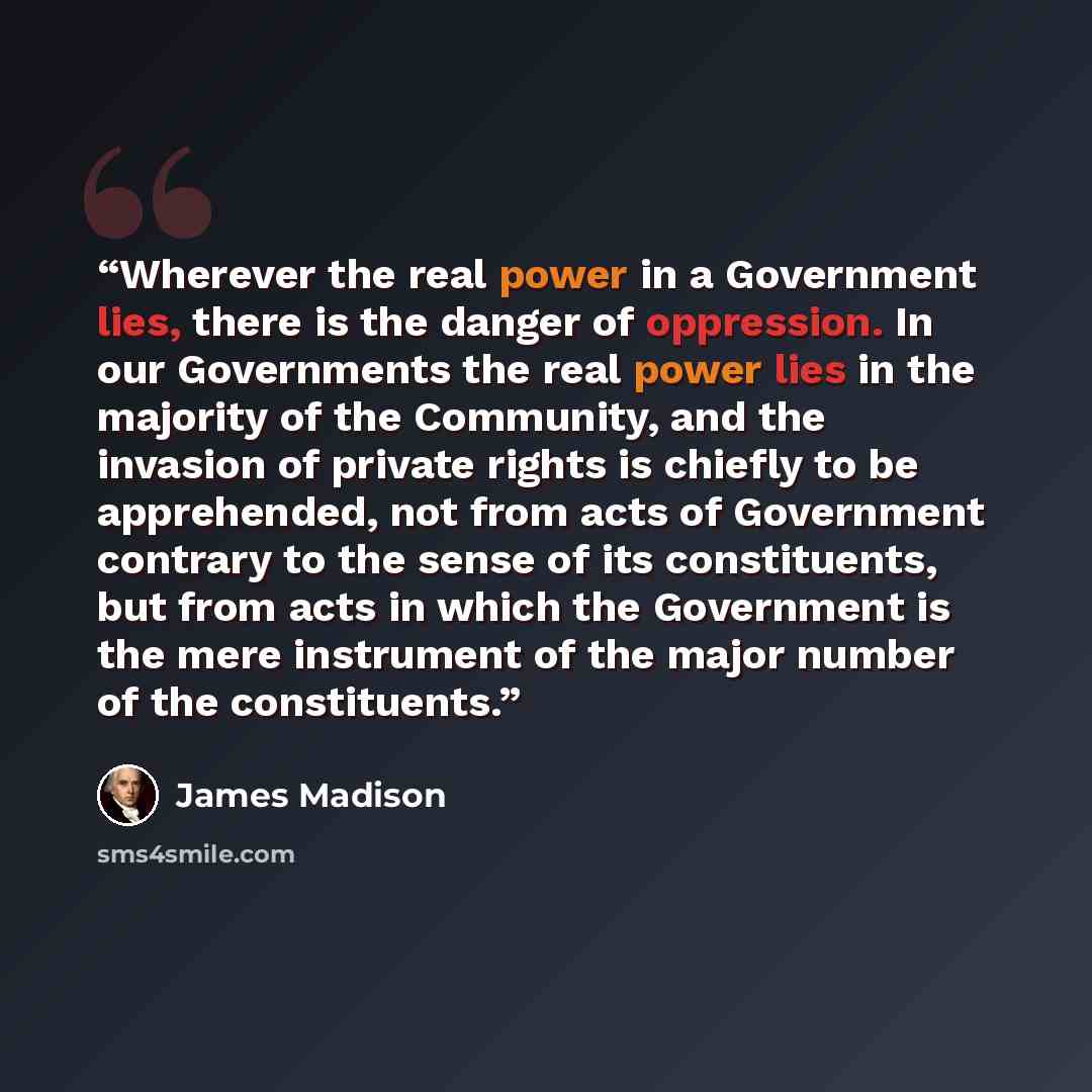 “Wherever the real power in a Government lies, there is the danger of oppression. In our Governments the real power lies in the majority of the Community, and the invasion of private rights is chiefly to be apprehended, not from acts of Government contrary to the sense of its constituents, but from…” quote by James Madison