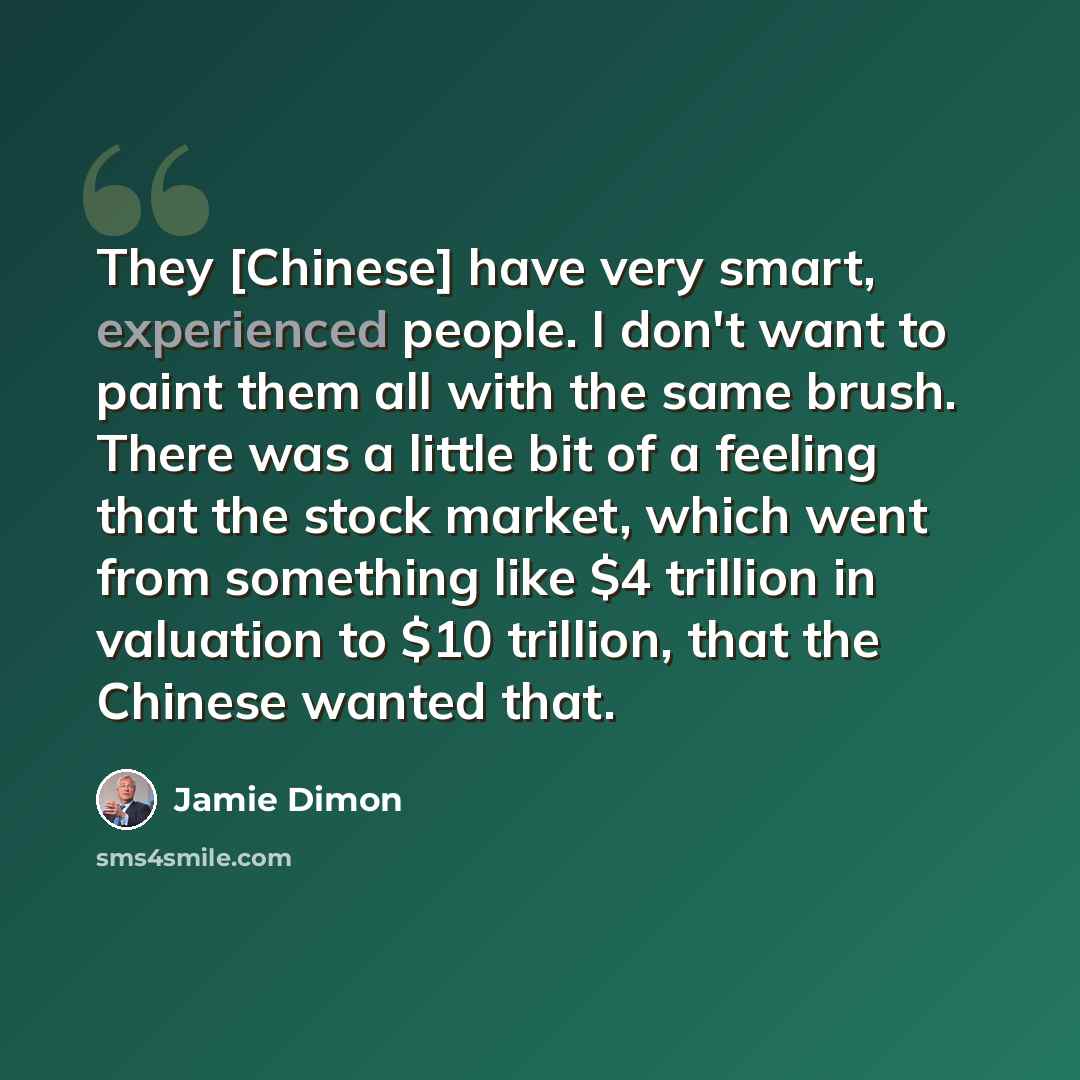“They [Chinese] have very smart, experienced people. I don't want to paint them all with the same brush. There was a little bit of a feeling that the stock market, which went from something like $4 trillion in valuation to $10 trillion, that the Chinese wanted that.” quote by Jamie Dimon