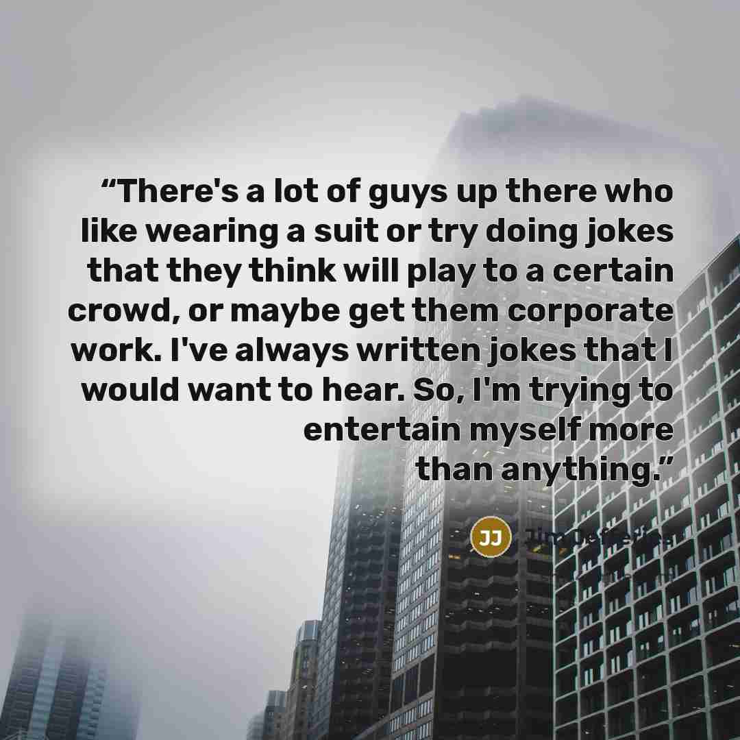 “There's a lot of guys up there who like wearing a suit or try doing jokes that they think will play to a certain crowd, or maybe get them corporate work. I've always written jokes that I would want to hear. So, I'm trying to entertain myself more than anything.” quote by Jim Jefferies