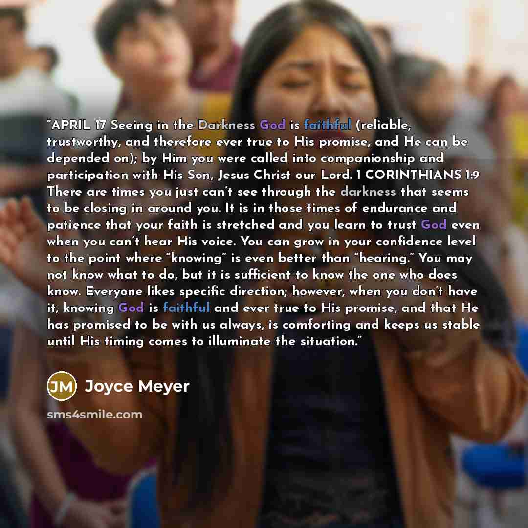 “APRIL 17 Seeing in the Darkness God is faithful (reliable, trustworthy, and therefore ever true to His promise, and He can be depended on); by Him you were called into companionship and participation with His Son, Jesus Christ our Lord. 1 CORINTHIANS 1:9 There are times you just can’t see through…” quote by Joyce Meyer