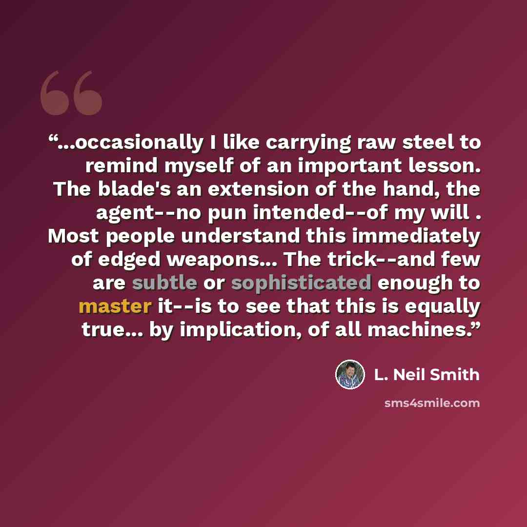 “...occasionally I like carrying raw steel to remind myself of an important lesson. The blade's an extension of the hand, the agent--no pun intended--of my will . Most people understand this immediately of edged weapons... The trick--and few are subtle or sophisticated enough to master it--is to…” quote by L. Neil Smith