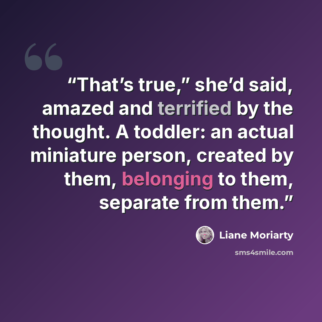 “That’s true,” she’d said, amazed and terrified by the thought. A toddler: an actual miniature person, created by them, belonging to them, separate from them.” quote by Liane Moriarty