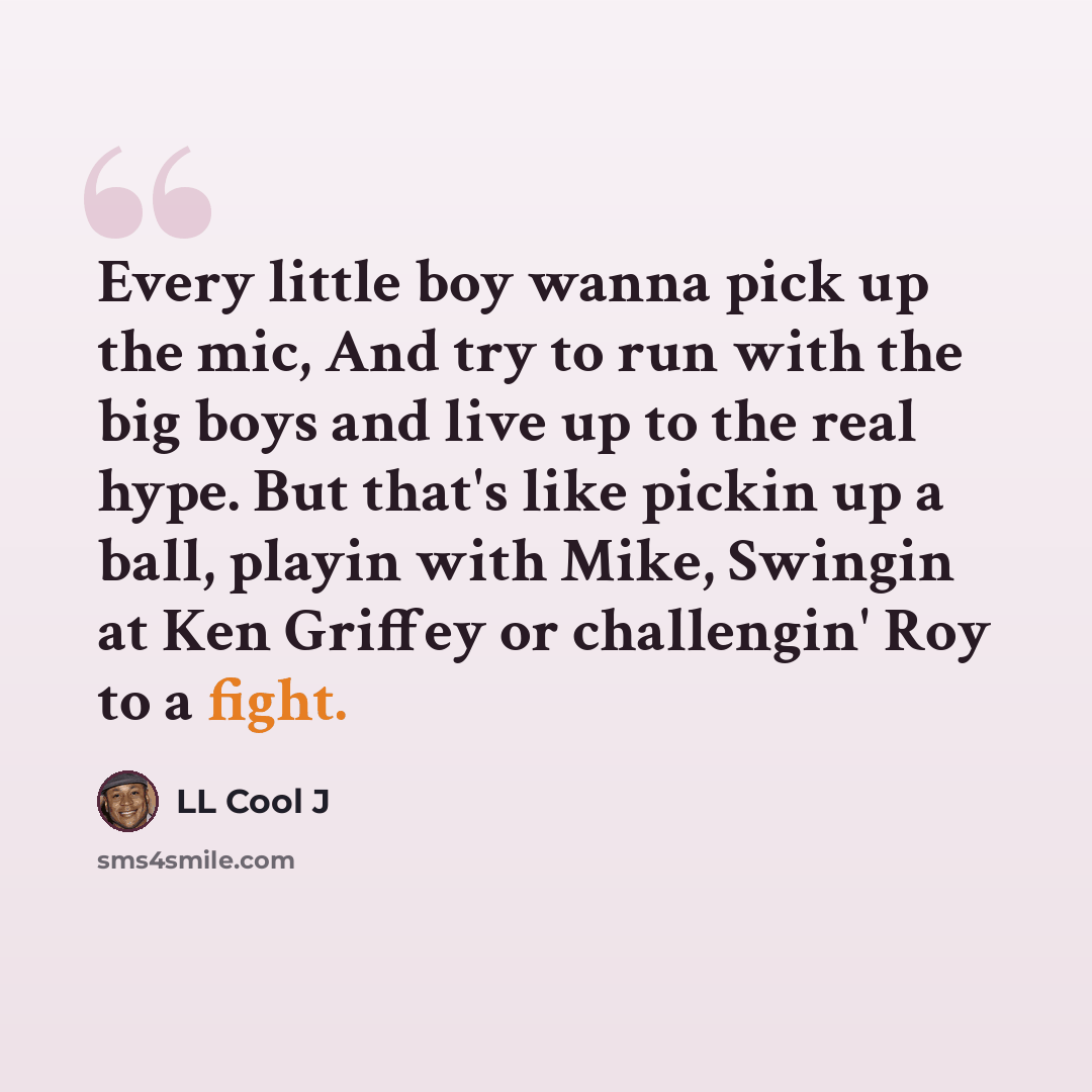 “Every little boy wanna pick up the mic, And try to run with the big boys and live up to the real hype. But that's like pickin up a ball, playin with Mike, Swingin at Ken Griffey or challengin' Roy to a fight.” quote by LL Cool J