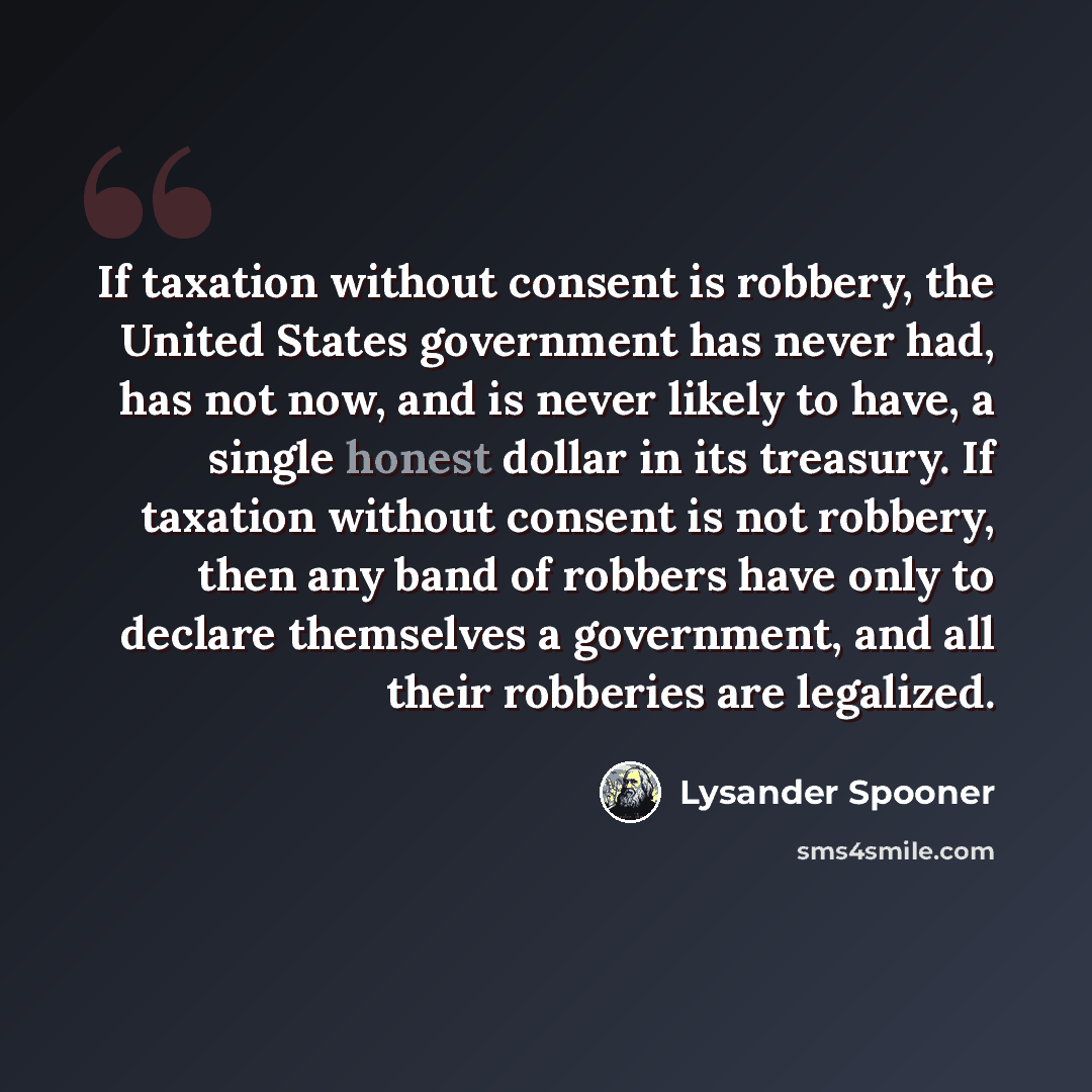 “If taxation without consent is robbery, the United States government has never had, has not now, and is never likely to have, a single honest dollar in its treasury. If taxation without consent is not robbery, then any band of robbers have only to declare themselves a government, and all their…” quote by Lysander Spooner