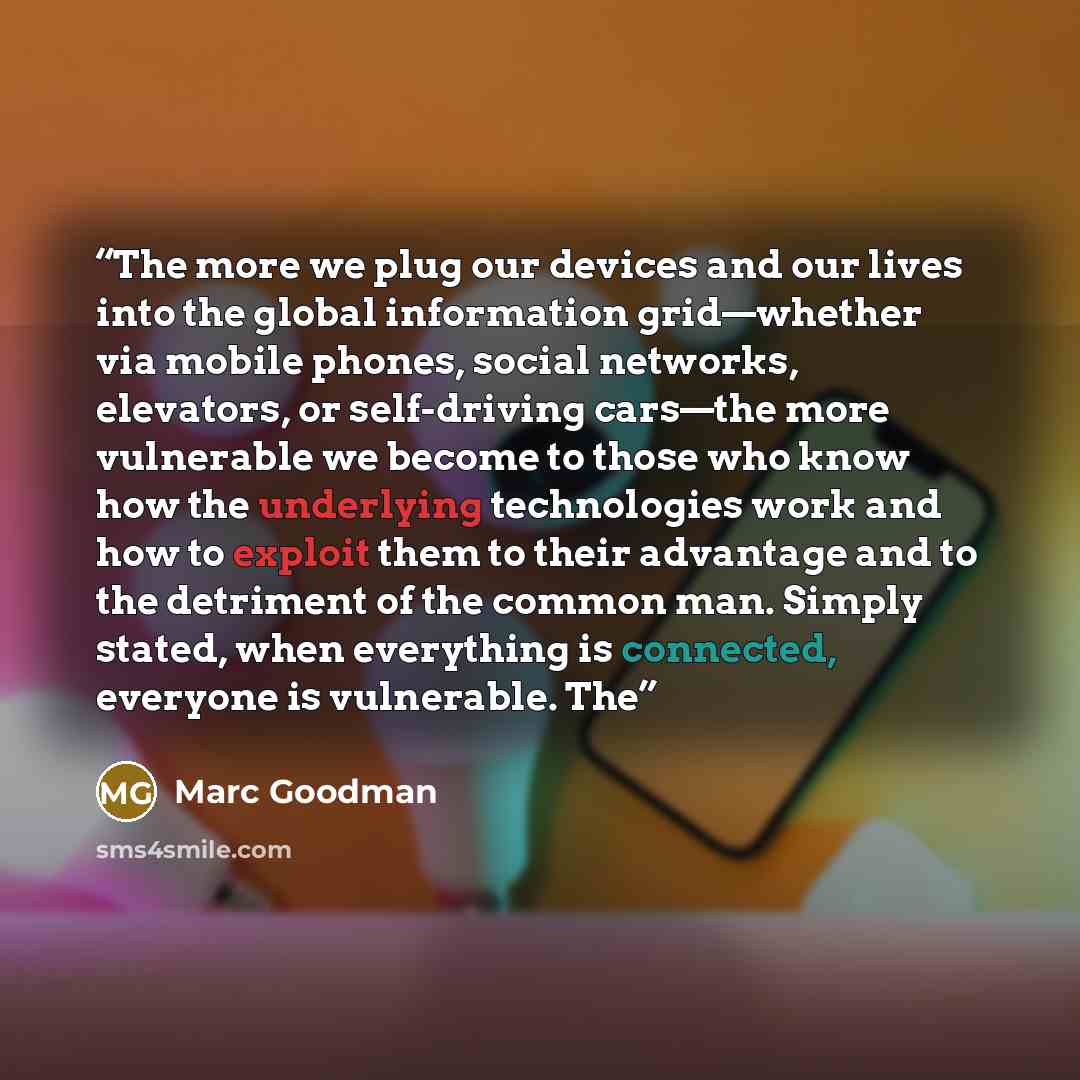 “The more we plug our devices and our lives into the global information grid—whether via mobile phones, social networks, elevators, or self-driving cars—the more vulnerable we become to those who know how the underlying technologies work and how to exploit them to their advantage and to the…” quote by Marc Goodman