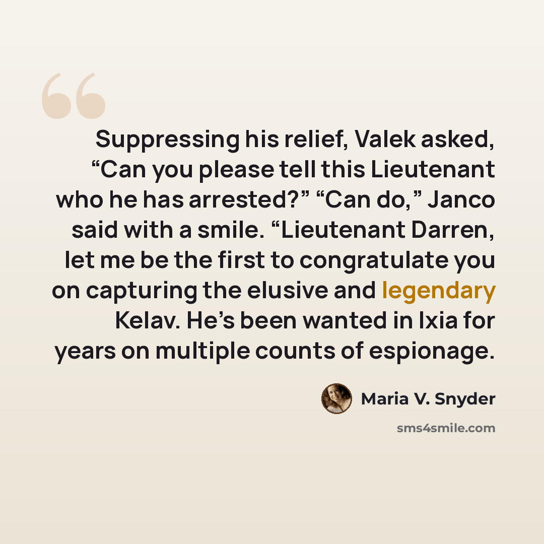 “Suppressing his relief, Valek asked, “Can you please tell this Lieutenant who he has arrested?” “Can do,” Janco said with a smile. “Lieutenant Darren, let me be the first to congratulate you on capturing the elusive and legendary Kelav. He’s been wanted in Ixia for years on multiple counts of…” quote by Maria V. Snyder