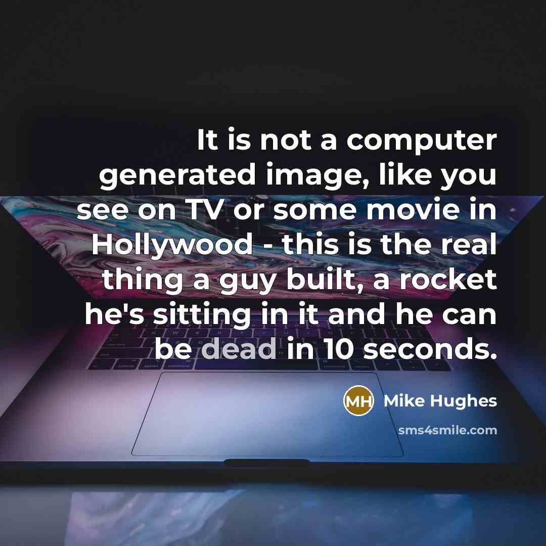 “It is not a computer generated image, like you see on TV or some movie in Hollywood - this is the real thing a guy built, a rocket he's sitting in it and he can be dead in 10 seconds.” quote by Mike Hughes