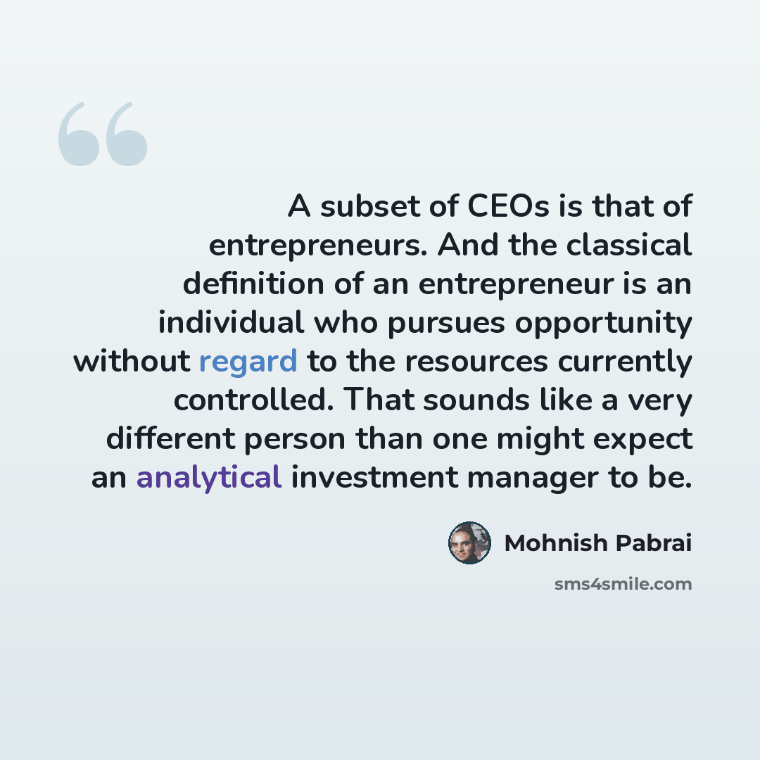 “A subset of CEOs is that of entrepreneurs. And the classical definition of an entrepreneur is an individual who pursues opportunity without regard to the resources currently controlled. That sounds like a very different person than one might expect an analytical investment manager to be.” quote by Mohnish Pabrai