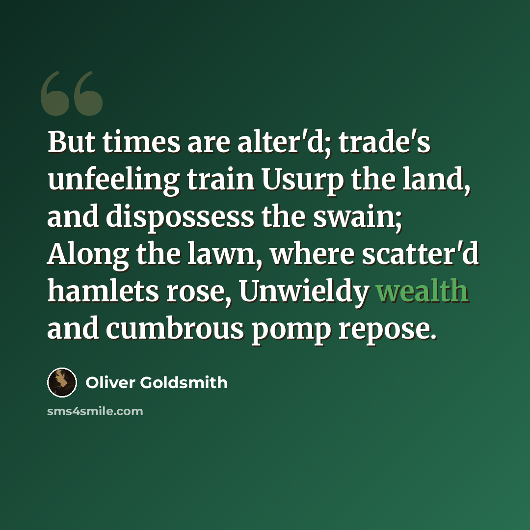 “But times are alter'd; trade's unfeeling train Usurp the land, and dispossess the swain; Along the lawn, where scatter'd hamlets rose, Unwieldy wealth and cumbrous pomp repose.” quote by Oliver Goldsmith