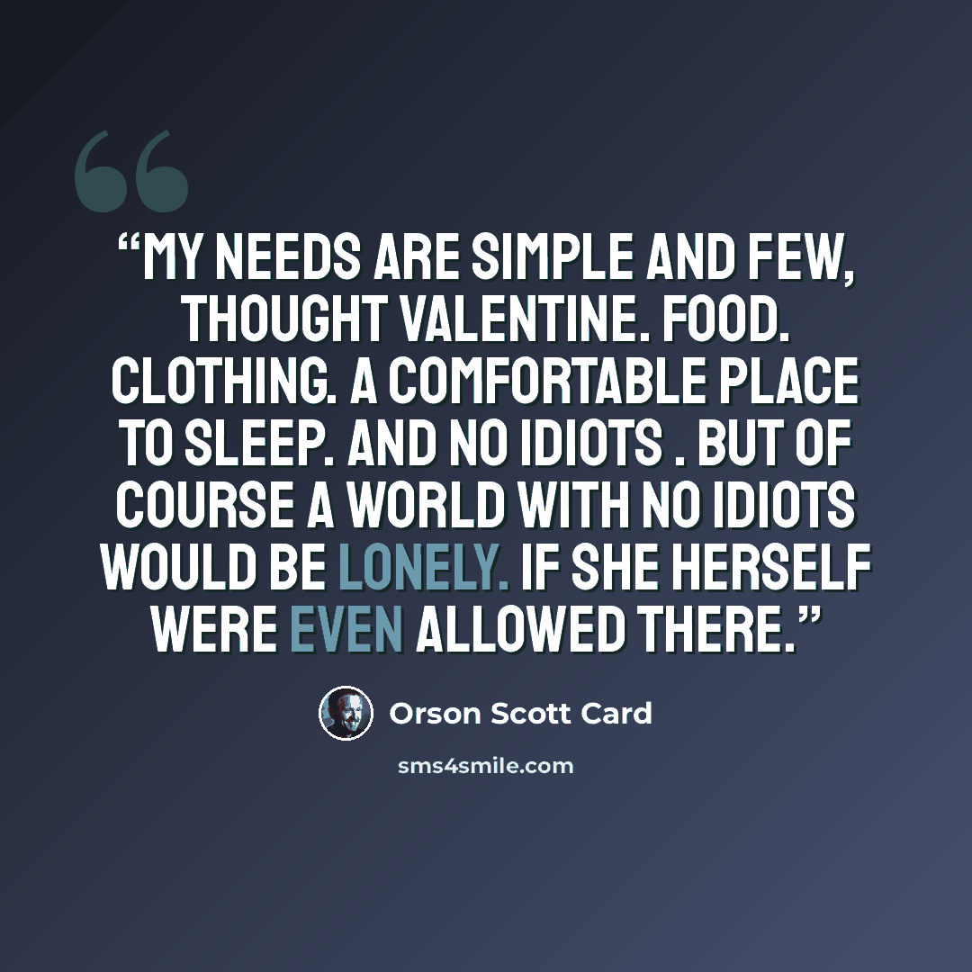 “My needs are simple and few, thought Valentine. Food. Clothing. A comfortable place to sleep. And no idiots . But of course a world with no idiots would be lonely. If she herself were even allowed there.” quote by Orson Scott Card
