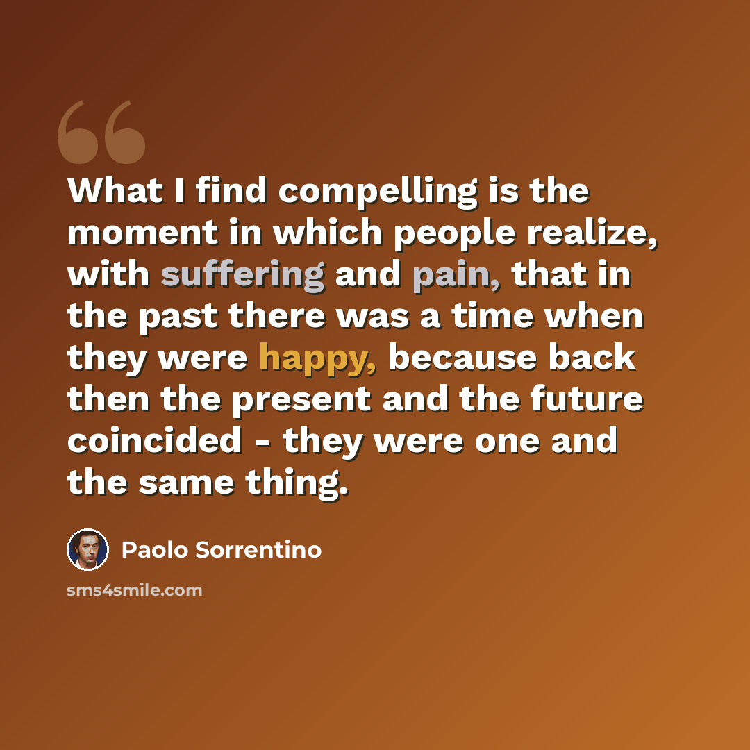 “What I find compelling is the moment in which people realize, with suffering and pain, that in the past there was a time when they were happy, because back then the present and the future coincided - they were one and the same thing.” quote by Paolo Sorrentino