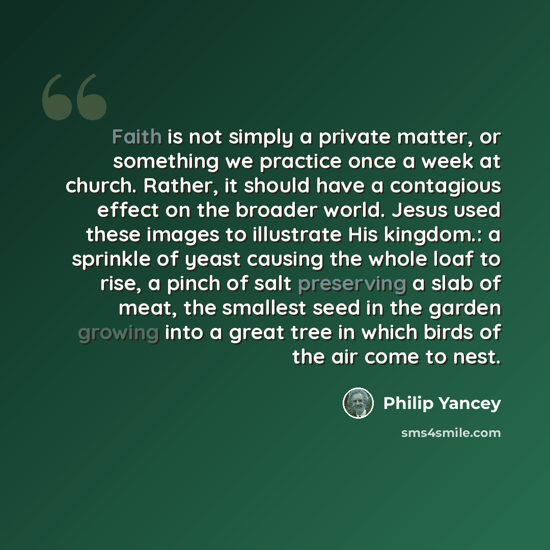 “Faith is not simply a private matter, or something we practice once a week at church. Rather, it should have a contagious effect on the broader world. Jesus used these images to illustrate His kingdom.: a sprinkle of yeast causing the whole loaf to rise, a pinch of salt preserving a slab of meat…” quote by Philip Yancey
